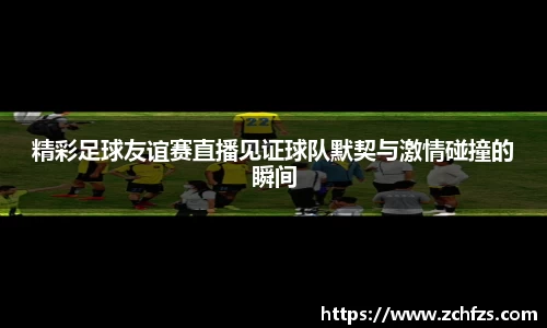 精彩足球友谊赛直播见证球队默契与激情碰撞的瞬间