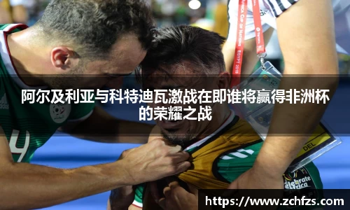 阿尔及利亚与科特迪瓦激战在即谁将赢得非洲杯的荣耀之战